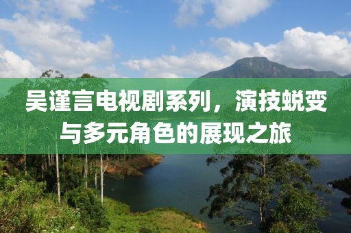 吳謹言電視劇系列，演技蛻變與多元角色的展現之旅