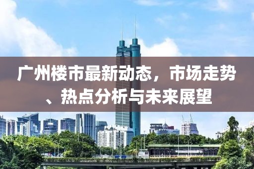 廣州樓市最新動(dòng)態(tài)，市場走勢、熱點(diǎn)分析與未來展望