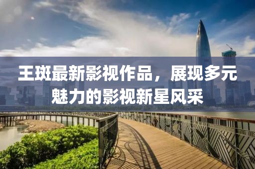 王斑最新影視作品，展現(xiàn)多元魅力的影視新星風(fēng)采