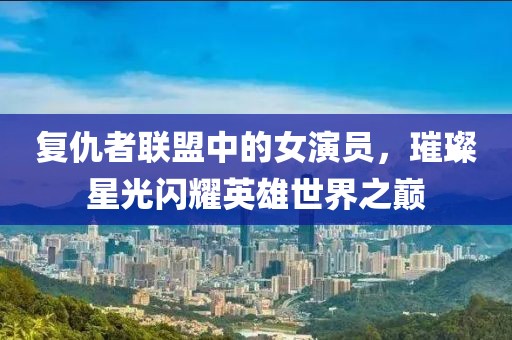 復(fù)仇者聯(lián)盟中的女演員，璀璨星光閃耀英雄世界之巔