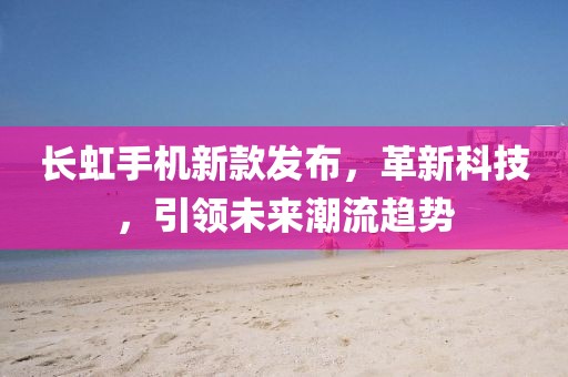 長虹手機(jī)新款發(fā)布，革新科技，引領(lǐng)未來潮流趨勢