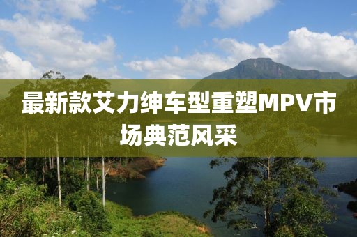 最新款艾力紳車型重塑MPV市場(chǎng)典范風(fēng)采