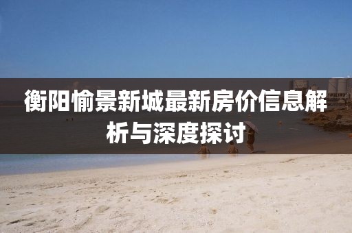 衡陽(yáng)愉景新城最新房?jī)r(jià)信息解析與深度探討