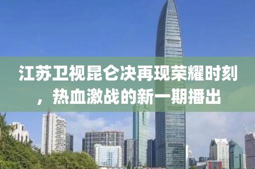 江蘇衛(wèi)視昆侖決再現(xiàn)榮耀時刻，熱血激戰(zhàn)的新一期播出