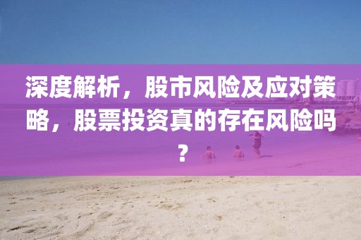 深度解析，股市風(fēng)險(xiǎn)及應(yīng)對策略，股票投資真的存在風(fēng)險(xiǎn)嗎？