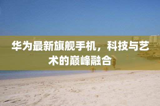 華為最新旗艦手機(jī)，科技與藝術(shù)的巔峰融合