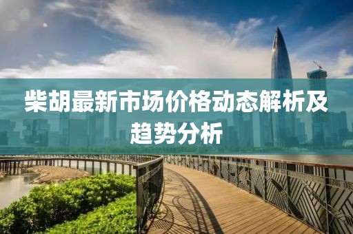 柴胡最新市場價格動態(tài)解析及趨勢分析