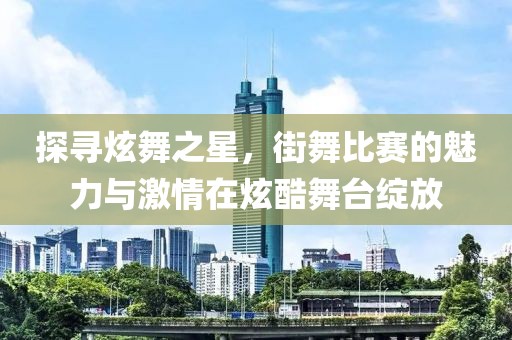探尋炫舞之星，街舞比賽的魅力與激情在炫酷舞臺綻放
