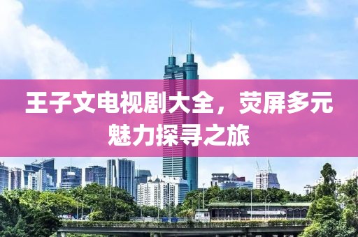 王子文電視劇大全，熒屏多元魅力探尋之旅