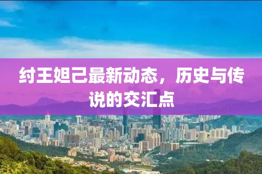 紂王妲己最新動(dòng)態(tài)，歷史與傳說的交匯點(diǎn)