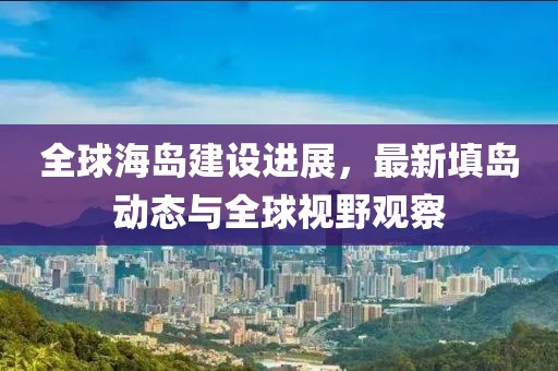 全球海島建設進展，最新填島動態(tài)與全球視野觀察