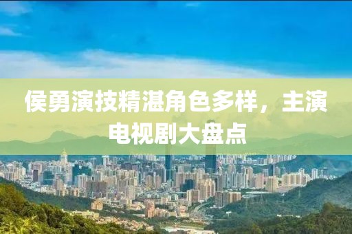 侯勇演技精湛角色多樣，主演電視劇大盤點(diǎn)
