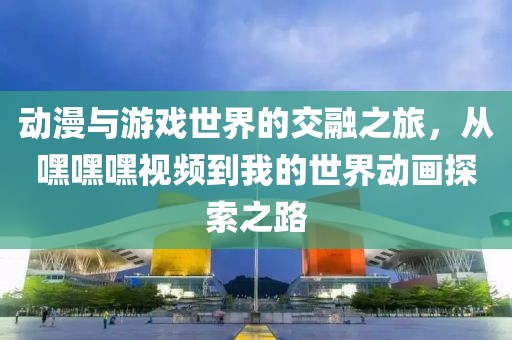 動(dòng)漫與游戲世界的交融之旅，從嘿嘿嘿視頻到我的世界動(dòng)畫探索之路