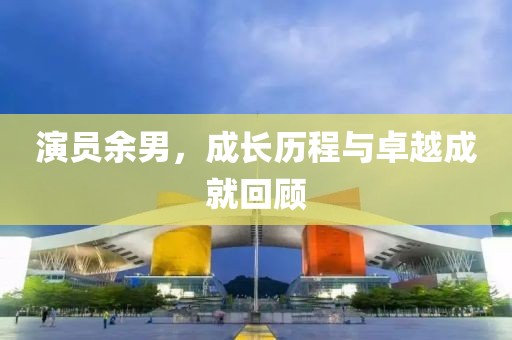 演員余男，成長歷程與卓越成就回顧