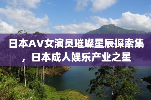 日本AV女演員璀璨星辰探索集，日本成人娛樂產(chǎn)業(yè)之星