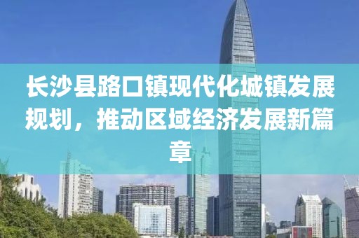 長(zhǎng)沙縣路口鎮(zhèn)現(xiàn)代化城鎮(zhèn)發(fā)展規(guī)劃，推動(dòng)區(qū)域經(jīng)濟(jì)發(fā)展新篇章