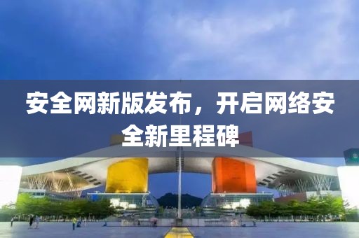 安全網(wǎng)新版發(fā)布，開啟網(wǎng)絡(luò)安全新里程碑