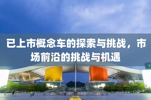 已上市概念車的探索與挑戰(zhàn)，市場(chǎng)前沿的挑戰(zhàn)與機(jī)遇