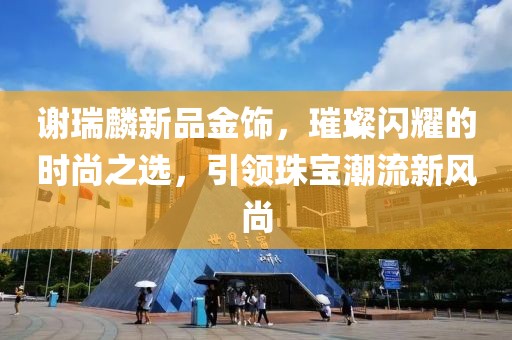 謝瑞麟新品金飾，璀璨閃耀的時(shí)尚之選，引領(lǐng)珠寶潮流新風(fēng)尚