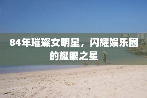 84年璀璨女明星，閃耀娛樂(lè)圈的耀眼之星