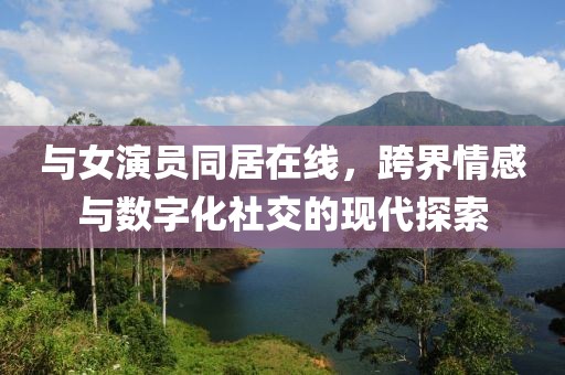 與女演員同居在線，跨界情感與數(shù)字化社交的現(xiàn)代探索