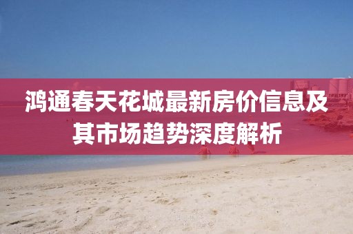 鴻通春天花城最新房?jī)r(jià)信息及其市場(chǎng)趨勢(shì)深度解析