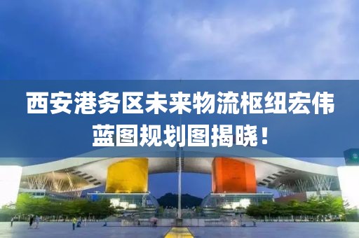 西安港務(wù)區(qū)未來物流樞紐宏偉藍(lán)圖規(guī)劃圖揭曉！