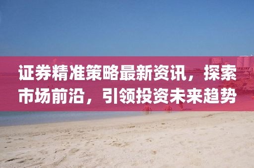 證券精準(zhǔn)策略最新資訊，探索市場(chǎng)前沿，引領(lǐng)投資未來(lái)趨勢(shì)