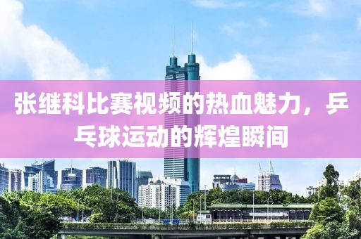 張繼科比賽視頻的熱血魅力，乒乓球運(yùn)動(dòng)的輝煌瞬間