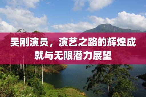 吳剛演員，演藝之路的輝煌成就與無限潛力展望