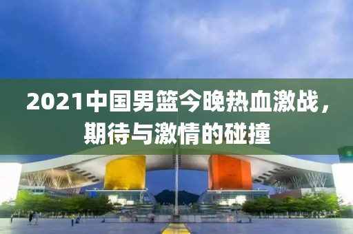 2021中國男籃今晚熱血激戰(zhàn)，期待與激情的碰撞