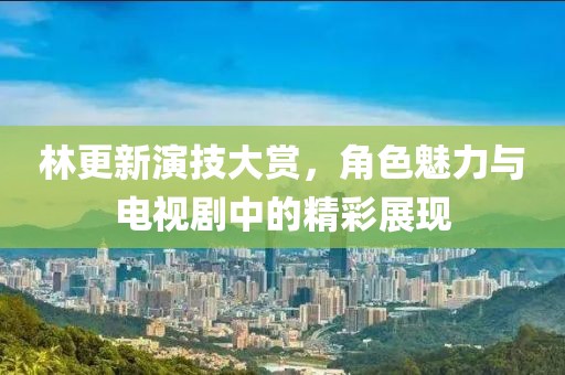 林更新演技大賞，角色魅力與電視劇中的精彩展現(xiàn)