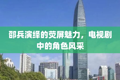邵兵演繹的熒屏魅力，電視劇中的角色風采