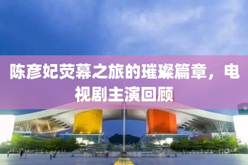 陳彥妃熒幕之旅的璀璨篇章，電視劇主演回顧