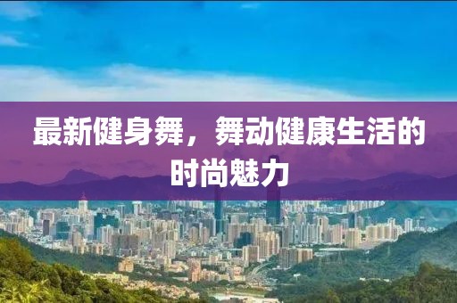 最新健身舞，舞動(dòng)健康生活的時(shí)尚魅力