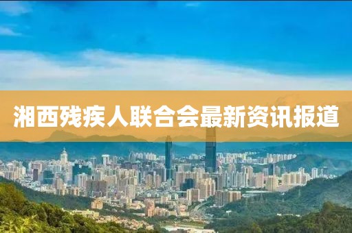 湘西殘疾人聯(lián)合會(huì)最新資訊報(bào)道