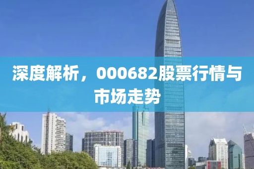 深度解析，000682股票行情與市場走勢