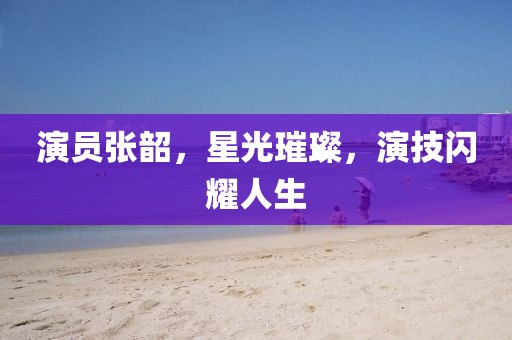 演員張韶，星光璀璨，演技閃耀人生