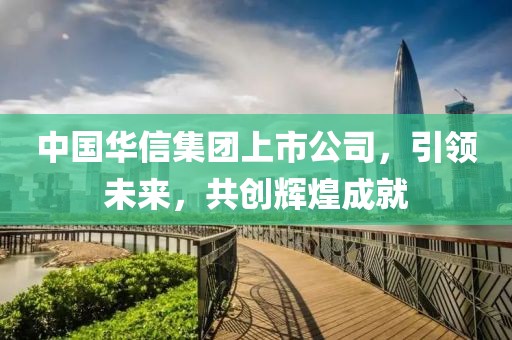 中國(guó)華信集團(tuán)上市公司，引領(lǐng)未來，共創(chuàng)輝煌成就