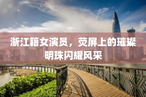 浙江籍女演員，熒屏上的璀璨明珠閃耀風(fēng)采