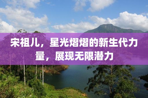 宋祖兒，星光熠熠的新生代力量，展現(xiàn)無限潛力