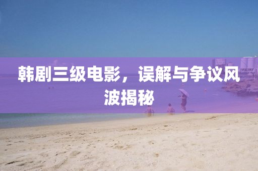 韓劇三級(jí)電影，誤解與爭(zhēng)議風(fēng)波揭秘
