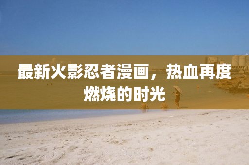 最新火影忍者漫畫(huà)，熱血再度燃燒的時(shí)光