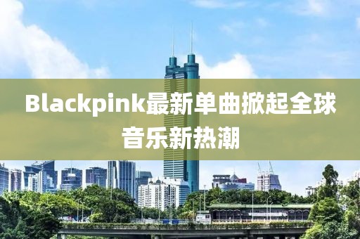 Blackpink最新單曲掀起全球音樂新熱潮