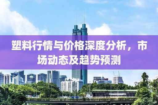 塑料行情與價格深度分析，市場動態(tài)及趨勢預測