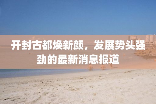 開封古都煥新顏，發(fā)展勢(shì)頭強(qiáng)勁的最新消息報(bào)道