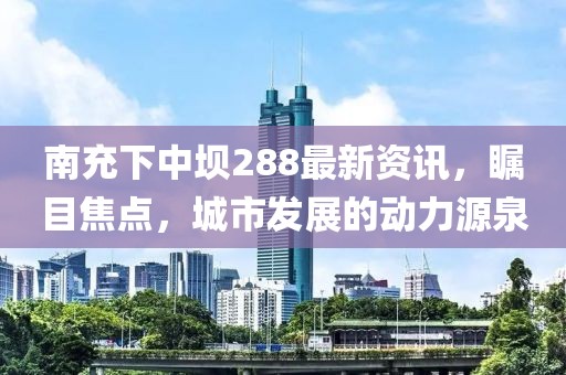 南充下中壩288最新資訊，矚目焦點，城市發(fā)展的動力源泉