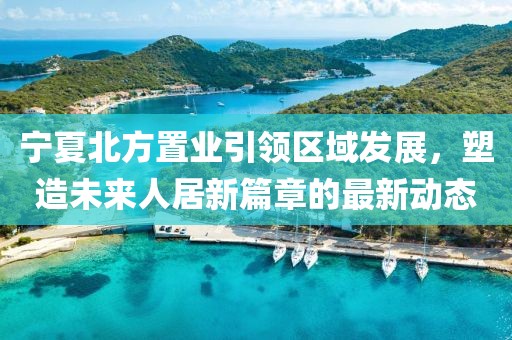 寧夏北方置業(yè)引領(lǐng)區(qū)域發(fā)展，塑造未來人居新篇章的最新動態(tài)
