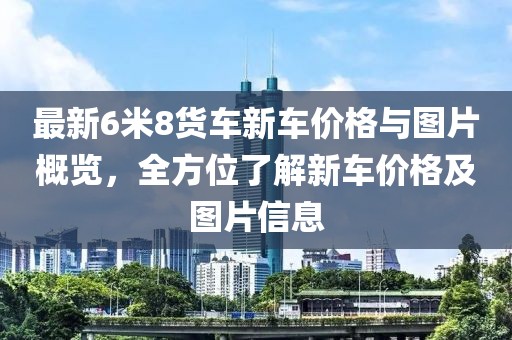 最新6米8貨車新車價格與圖片概覽，全方位了解新車價格及圖片信息