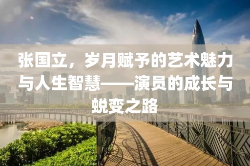 張國(guó)立，歲月賦予的藝術(shù)魅力與人生智慧——演員的成長(zhǎng)與蛻變之路